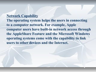 Network Capability
The operating system helps the users in connecting
to a computer network. For example, Apple
computer users have built-in network access through
the AppleShare Feature and the Microsoft Windows
operating systems come with the capability to link
users to other devices and the Internet.
 