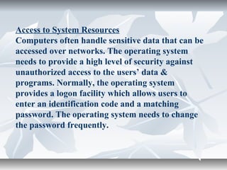 Access to System Resources
Computers often handle sensitive data that can be
accessed over networks. The operating system
needs to provide a high level of security against
unauthorized access to the users’ data &
programs. Normally, the operating system
provides a logon facility which allows users to
enter an identification code and a matching
password. The operating system needs to change
the password frequently.
 