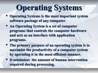 Operating SystemsOperating Systems
 Operating Systems is the most important systemOperating Systems is the most important system
software package of any computersoftware package of any computer..
 An Operating System is a set of computerAn Operating System is a set of computer
programs that controls the computer hardwareprograms that controls the computer hardware
and acts as an interface with applicationand acts as an interface with application
programs.programs.
 The primary purpose of an operating system is toThe primary purpose of an operating system is to
maximize the productivity of a computer systemmaximize the productivity of a computer system
by operating it in the most efficient manner.by operating it in the most efficient manner.
 It minimizes the amount of human interventionIt minimizes the amount of human intervention
required during processing.required during processing.
 