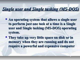 Single user and Single tasking (MS-DOS)Single user and Single tasking (MS-DOS)
 An operating system that allows a single userAn operating system that allows a single user
to perform just one task at a time is a Singleto perform just one task at a time is a Single
user and Single tasking (MS-DOS) operatinguser and Single tasking (MS-DOS) operating
system.system.
 They take up very little space on disk or inThey take up very little space on disk or in
memory when they are running and do notmemory when they are running and do not
require a powerful and expensive computerrequire a powerful and expensive computer
 