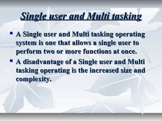 Single user and Multi taskingSingle user and Multi tasking
 A Single user and Multi tasking operatingA Single user and Multi tasking operating
system is one that allows a single user tosystem is one that allows a single user to
perform two or more functions at once.perform two or more functions at once.
 A disadvantage of a Single user and MultiA disadvantage of a Single user and Multi
tasking operating is the increased size andtasking operating is the increased size and
complexity.complexity.
 