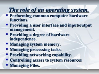 The role of an operating system.The role of an operating system.
 Performing common computer hardwarePerforming common computer hardware
functions.functions.
 Providing a user interface and input/outputProviding a user interface and input/output
management.management.
 Providing a degree of hardwareProviding a degree of hardware
independence.independence.
 Managing system memory.Managing system memory.
 Managing processing tasks.Managing processing tasks.
 Providing networking capability.Providing networking capability.
 Controlling access to system resourcesControlling access to system resources
 Managing Files.Managing Files.
 