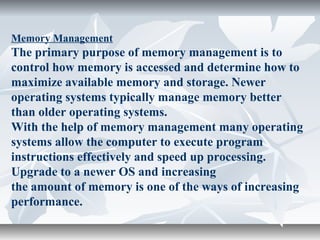 Memory Management
The primary purpose of memory management is to
control how memory is accessed and determine how to
maximize available memory and storage. Newer
operating systems typically manage memory better
than older operating systems.
With the help of memory management many operating
systems allow the computer to execute program
instructions effectively and speed up processing.
Upgrade to a newer OS and increasing
the amount of memory is one of the ways of increasing
performance.
 