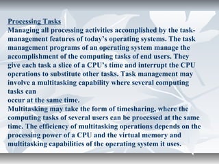 Processing Tasks
Managing all processing activities accomplished by the task-
management features of today’s operating systems. The task
management programs of an operating system manage the
accomplishment of the computing tasks of end users. They
give each task a slice of a CPU’s time and interrupt the CPU
operations to substitute other tasks. Task management may
involve a multitasking capability where several computing
tasks can
occur at the same time.
Multitasking may take the form of timesharing, where the
computing tasks of several users can be processed at the same
time. The efficiency of multitasking operations depends on the
processing power of a CPU and the virtual memory and
multitasking capabilities of the operating system it uses.
 