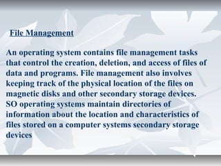 An operating system contains file management tasks
that control the creation, deletion, and access of files of
data and programs. File management also involves
keeping track of the physical location of the files on
magnetic disks and other secondary storage devices.
SO operating systems maintain directories of
information about the location and characteristics of
files stored on a computer systems secondary storage
devices
File Management
 