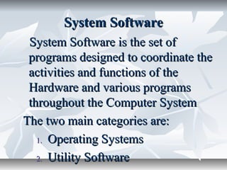 System SoftwareSystem Software
System Software is the set ofSystem Software is the set of
programs designed to coordinate theprograms designed to coordinate the
activities and functions of theactivities and functions of the
Hardware and various programsHardware and various programs
throughout the Computer Systemthroughout the Computer System
The two main categories are:The two main categories are:
1.1. Operating SystemsOperating Systems
2.2. Utility SoftwareUtility Software
 