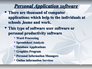Personal Application softwarePersonal Application software
 There are thousand of computerThere are thousand of computer
applications which help to the individuals atapplications which help to the individuals at
schools ,home and work.schools ,home and work.
 This type of software user software orThis type of software user software or
personal productivity softwarepersonal productivity software
 Word ProcessingWord Processing
 Spreadsheet AnalysisSpreadsheet Analysis
 Database ApplicationsDatabase Applications
 Graphics ProgramGraphics Program
 Personal Information ManagersPersonal Information Managers
 Online information ServicesOnline information Services
 