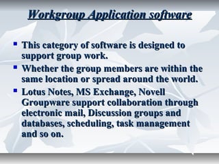 Workgroup Application softwareWorkgroup Application software
 This category of software is designed toThis category of software is designed to
support group work.support group work.
 Whether the group members are within theWhether the group members are within the
same location or spread around the world.same location or spread around the world.
 Lotus Notes, MS Exchange, NovellLotus Notes, MS Exchange, Novell
Groupware support collaboration throughGroupware support collaboration through
electronic mail, Discussion groups andelectronic mail, Discussion groups and
databases, scheduling, task managementdatabases, scheduling, task management
and so on.and so on.
 