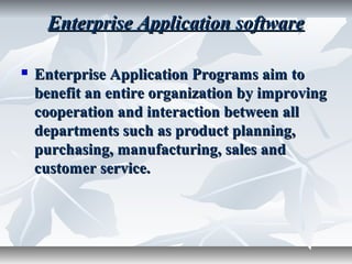 Enterprise Application softwareEnterprise Application software
 Enterprise Application Programs aim toEnterprise Application Programs aim to
benefit an entire organization by improvingbenefit an entire organization by improving
cooperation and interaction between allcooperation and interaction between all
departments such as product planning,departments such as product planning,
purchasing, manufacturing, sales andpurchasing, manufacturing, sales and
customer service.customer service.
 