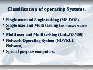 Classification of operating Systems.Classification of operating Systems.
 Single user and Single tasking (MS-DOS)Single user and Single tasking (MS-DOS)
 Single user and Multi tasking (Single user and Multi tasking (MS-Windows, WindowsMS-Windows, Windows
NT)NT)
 Multi user and Multi tasking (Unix,OS/400)Multi user and Multi tasking (Unix,OS/400)
 Network Operating System (NOVELLNetwork Operating System (NOVELL
Netware)Netware)
 Special purpose computers.Special purpose computers.
 