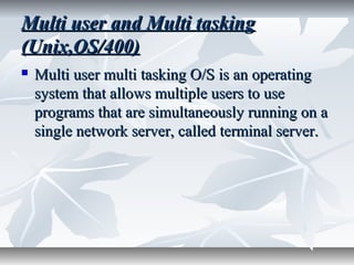 Multi user and Multi taskingMulti user and Multi tasking
(Unix,OS/400)(Unix,OS/400)
 Multi user multi tasking O/S is an operatingMulti user multi tasking O/S is an operating
system that allows multiple users to usesystem that allows multiple users to use
programs that are simultaneously running on aprograms that are simultaneously running on a
single network server, called terminal server.single network server, called terminal server.
 