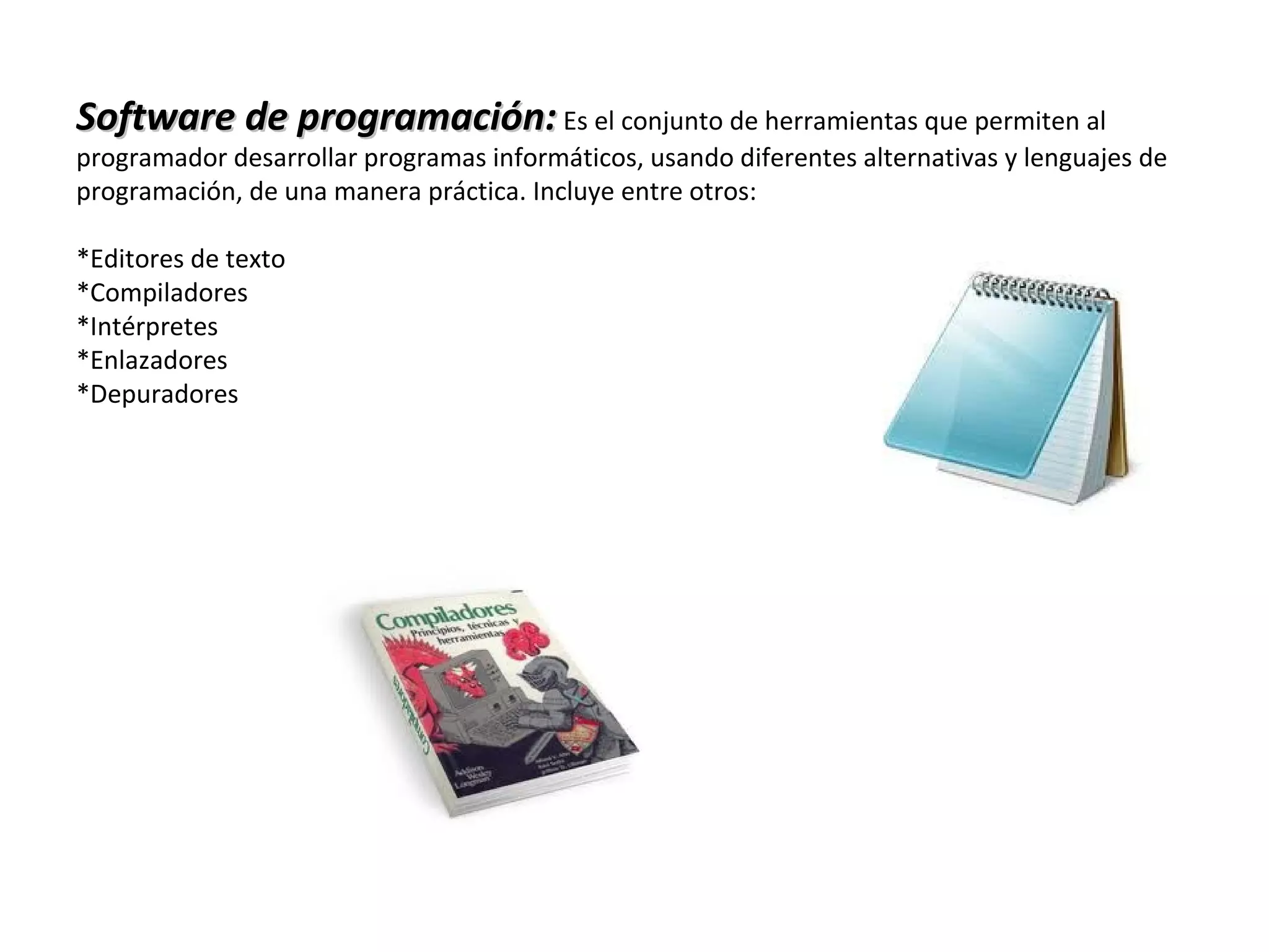 Software de programación:Software de programación: Es el conjunto de herramientas que permiten al
programador desarrollar programas informáticos, usando diferentes alternativas y lenguajes de
programación, de una manera práctica. Incluye entre otros:
*Editores de texto
*Compiladores
*Intérpretes
*Enlazadores
*Depuradores
 