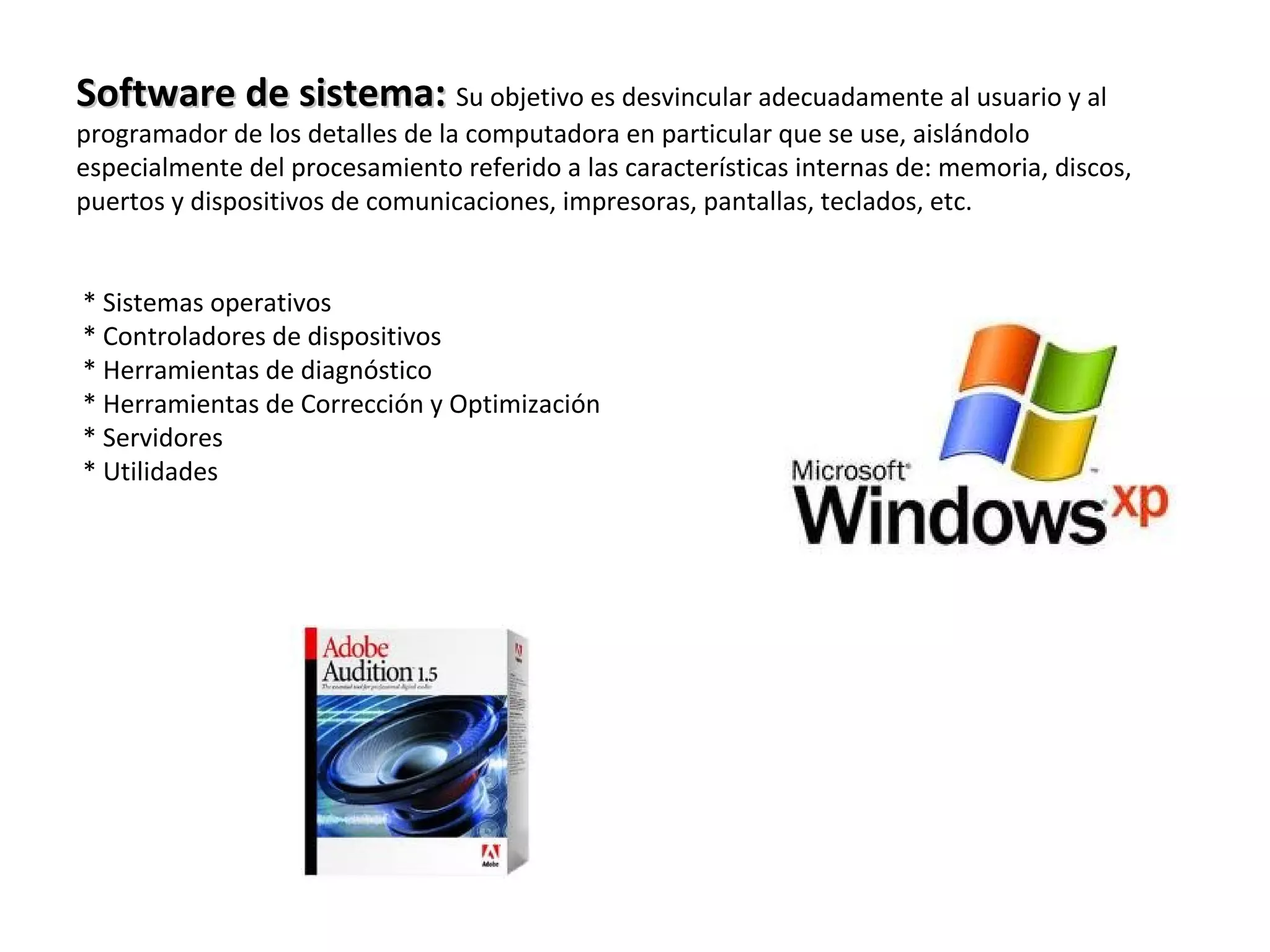 Software de sistema:Software de sistema: Su objetivo es desvincular adecuadamente al usuario y al
programador de los detalles de la computadora en particular que se use, aislándolo
especialmente del procesamiento referido a las características internas de: memoria, discos,
puertos y dispositivos de comunicaciones, impresoras, pantallas, teclados, etc.
* Sistemas operativos
* Controladores de dispositivos
* Herramientas de diagnóstico
* Herramientas de Corrección y Optimización
* Servidores
* Utilidades
 