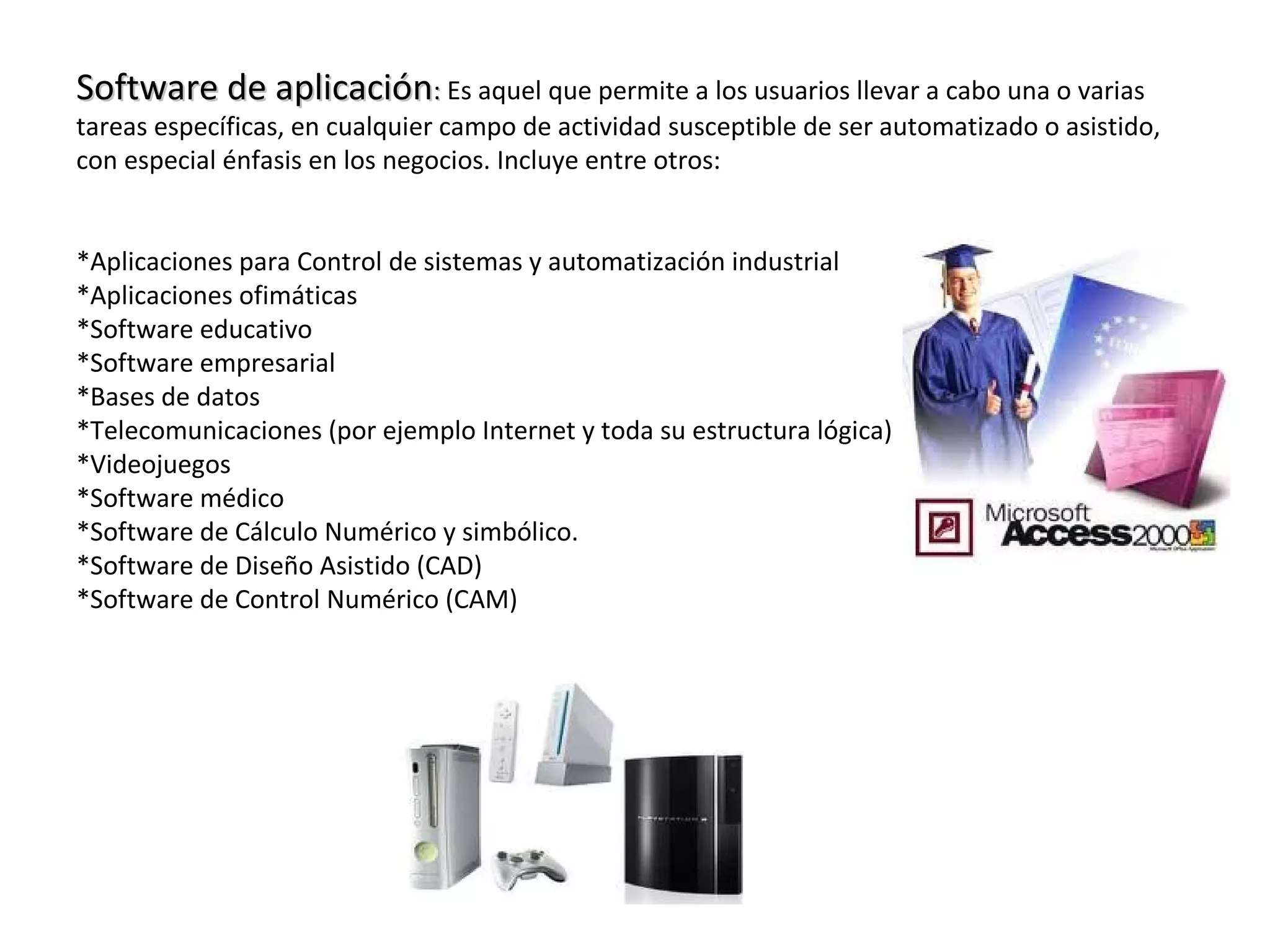 Software de aplicaciónSoftware de aplicación:: Es aquel que permite a los usuarios llevar a cabo una o varias
tareas específicas, en cualquier campo de actividad susceptible de ser automatizado o asistido,
con especial énfasis en los negocios. Incluye entre otros:
*Aplicaciones para Control de sistemas y automatización industrial
*Aplicaciones ofimáticas
*Software educativo
*Software empresarial
*Bases de datos
*Telecomunicaciones (por ejemplo Internet y toda su estructura lógica)
*Videojuegos
*Software médico
*Software de Cálculo Numérico y simbólico.
*Software de Diseño Asistido (CAD)
*Software de Control Numérico (CAM)
 