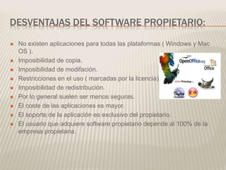 DESVENTAJAS DEL SOFTWARE PROPIETARIO:
 No existen aplicaciones para todas las plataformas ( Windows y Mac
OS ).
 Imposibilidad de copia.
 Imposibilidad de modifación.
 Restricciones en el uso ( marcadas por la licencia).
 Imposibilidad de redistribución.
 Por lo general suelen ser menos seguras.
 El coste de las aplicaciones es mayor.
 El soporte de la aplicación es exclusivo del propietario.
 El usuario que adquiere software propietario depende al 100% de la
empresa propietaria.
 