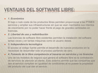 VENTAJAS DEL SOFTWARE LIBRE:
 1. Económico
El bajo o nulo coste de los productos libres permiten proporcionar a las PYMES
servicios y ampliar sus infraestructuras sin que se vean mermados sus intentos
de crecimiento por no poder hacer frente al pago de grandes cantidades en
licencias.
 2. Libertad de uso y redistribución
Las licencias de software libre existentes permiten la instalación del software
tantas veces y en tantas máquinas como el usuario desee.
 3. Independencia tecnológica
El acceso al código fuente permite el desarrollo de nuevos productos sin la
necesidad de desarrollar todo el proceso partiendo de cero.
 4. Fomento de la libre competencia al basarse en servicios y no licencias
Uno de los modelos de negocio que genera el software libre es la contratación
de servicios de atención al cliente. Este sistema permite que las compañías que
den el servicio compitan en igualdad de condiciones al no poseer la propiedad
del producto del cual dan el servicio.
 