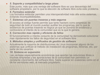  5. Soporte y compatibilidad a largo plazo
Este punto, más que una ventaja del software libre es una desventaja del
software propietario, por lo que la elección de software libre evita este problema.
 6. Formatos estándar
Los formatos estándar permiten una interoperatividad más alta entre sistemas,
evitando incompatibilidades.
 7. Sistemas sin puertas traseras y más seguros
El acceso al código fuente permite que tanto hackers como empresas de
seguridad de todo el mundo puedan auditar los programas, por lo que la
existencia de puertas traseras es ilógica ya que se pondría en evidencia y
contraviene el interés de la comunidad que es la que lo genera.
 8. Corrección mas rápida y eficiente de fallos
El funcionamiento e interés conjunto de la comunidad ha demostrado solucionar
mas rápidamente los fallos de seguridad en el software libre
 9. Métodos simples y unificados de gestión de software
Actualmente la mayoría de distribuciones de Linux incorporan alguno de los
sistemas que unifican el método de instalación de programas, librerías, etc. por
parte de los usuarios
 10. Sistema en expansión
Las ventajas especialmente económicas que aportan las soluciones libres a
muchas empresas y las aportaciones de la comunidad han permitido un
constante crecimiento del software libre, hasta superar en ocasiones como en el
de los servidores web, al mercado propietario.
 