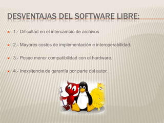 DESVENTAJAS DEL SOFTWARE LIBRE:
 1.- Dificultad en el intercambio de archivos
 2.- Mayores costos de implementación e interoperabilidad.
 3.- Posee menor compatibilidad con el hardware.
 4.- Inexsitencia de garantía por parte del autor.
 