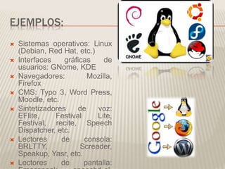 EJEMPLOS:
 Sistemas operativos: Linux
(Debian, Red Hat, etc.)
 Interfaces gráficas de
usuarios: GNome, KDE
 Navegadores: Mozilla,
Firefox
 CMS: Typo 3, Word Press,
Moodle, etc.
 Sintetizadores de voz:
EFlite, Festival Lite,
Festival, recite, Speech
Dispatcher, etc.
 Lectores de consola:
BRLTTY, Screader,
Speakup, Yasr, etc.
 Lectores de pantalla:
 