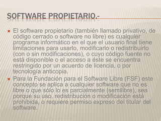 SOFTWARE PROPIETARIO.-
 El software propietario (también llamado privativo, de
código cerrado o software no libre) es cualquier
programa informático en el que el usuario final tiene
limitaciones para usarlo, modificarlo o redistribuirlo
(con o sin modificaciones), o cuyo código fuente no
está disponible o el acceso a éste se encuentra
restringido por un acuerdo de licencia, o por
tecnología anticopia.
 Para la Fundación para el Software Libre (FSF) este
concepto se aplica a cualquier software que no es
libre o que sólo lo es parcialmente (semilibre), sea
porque su uso, redistribución o modificación está
prohibida, o requiere permiso expreso del titular del
software.
 
