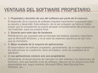 VENTAJAS DEL SOFTWARE PROPIETARIO:
 1. Propiedad y decisión de uso del software por parte de la empresa
El desarrollo de la mayoría de software requiere importantes inversiones para
su estudio y desarrollo. Este esfuerzo, de no ser protegido se haría en balde,
puesto que la competencia se podría apropiar inmediatamente del producto una
vez finalizado, para sus propios fines.
 2. Soporte para todo tipo de hardware
Refiriéndonos por supuesto solo al mercado del sistema operativo mayoritario,
que es Microsoft Windows, y no al resto de sistemas operativos de tipo Unix,
que es minoritario.
 3. Mejor acabado de la mayoría de aplicaciones
El desarrollador de software propietario, generalmente, da un mejor acabado a
las aplicaciones en cuestiones, tanto de estética, como de usabilidad de la
aplicación.
 4. Las aplicaciones número uno son propietarias
Obviamente, el actual dominio de mercado no sólo interesa a los fabricantes de
hardware, sino que también a los de software. Algunas de las aplicaciones más
demandadas son, según ámbitos: Microsoft Office, Nero Burning Rom,
3DStudio, etc...
 