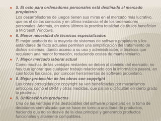  5. El ocio para ordenadores personales está destinado al mercado
propietario
Los desarrolladores de juegos tienen sus miras en el mercado más lucrativo,
que es el de las consolas y en última instancia el de los ordenadores
personales. Además, en estos últimos la practica totalidad de títulos benefician
a Microsoft Windows.
 6. Menor necesidad de técnicos especializados
El mejor acabado de la mayoría de sistemas de software propietario y los
estándares de facto actuales permiten una simplificación del tratamiento de
dichos sistemas, dando acceso a su uso y administración, a técnicos que
requieren una menor formación, reduciendo costes de mantenimiento.
 7. Mayor mercado laboral actual
Como muchas de las ventajas restantes se deben al dominio del mercado, no
hay que ignorar que cualquier trabajo relacionado con la informática pasará, en
casi todos los casos, por conocer herramientas de software propietario.
 8. Mejor protección de las obras con copyright
Las obras protegidas por copyright se ven beneficiadas por mecanismos
anticopia, como el DRM y otras medidas, que palían o dificultan en cierto grado
la piratería.
 9. Unificación de productos
Una de las ventajas más destacables del software propietario es la toma de
decisiones centralizada que se hace en torno a una línea de productos,
haciendo que no se desvíe de la idea principal y generando productos
funcionales y altamente compatibles.
 