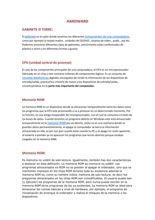 HARDWARD<br />GABINETE O TORRE:<br />El gabinete es el cajón donde tenemos los diferentes componentes de una computadora , como por ejemplo la tarjeta madre , unidades de CD/DVD , tarjetas de video , audio , red etc. Podemos encontrar diferentes tipos de gabinetes, comúnmente están conformados de plástico o acero y en diferentes formas y gustos.<br />CPU (unidad central de proceso):<br />Es uno de los componentes principales de una computadora, el CPU es un microprocesador fabricado en un chip y este contiene millones de componentes lógicos. Es un conjunto de circuitos electrónicos digitales encargados de recibir la información de los dispositivos de entrada/salida, procesarla y enviarla de nuevo a los dispositivos de entrada/salida, constituyéndose en la parte más importante del computador.<br />Memoria RAM:<br />La memoria RAM es un dispositivo donde se almacenan temporalmente tanto los datos como los programas que la CPU está procesando o va a procesar en un determinado momento. Por su función, es una amiga inseparable del microprocesador, con el cual se comunica a través de los buses de datos. Cuando tenemos un programa abierto en Windows este está almacenado temporalmente en la memoria RAM por así decirlo, como no es una memoria donde se guardan datos permanentemente, al apagar el computador se borra la información almacenada en ella, es por eso que cuando estas usando tu PC y se apaga sin razón aparente , al volverla a prender ya no aparecen los programas que tenias abiertos porque estaban cargados en la memoria RAM.<br />Memoria ROM:<br />Es memoria no volátil de solo lectura. Igualmente, también hay dos características a destacar en esta definición. La memoria ROM es memoria no volátil: Los programas almacenados en ROM no se pierden al apagar el ordenador, sino que se mantienen impresos en los chips ROM durante toda su existencia además la memoria ROM es, como su nombre indica, memoria de solo lectura; es decir los programas almacenados en los chips ROM son inmodificables. El usuario puede leer (y ejecutar) los programas de la memoria ROM, pero nunca puede escribir en la memoria ROM otros programas de los ya existentes. La memoria ROM es ideal para almacenar las rutinas básicas a nivel de hardware, por ejemplo, el programa de inicialización de arranque el ordenador y realiza el chequeo de la memoria y los dispositivos.<br />Disco duro:<br />Es un dispositivo de almacenamiento no volátil, es decir, la información guardada en el no se borra, queda de forma permanente. En el disco duro tenemos guardados nuestros documentos, música, películas, sistema operativo, software entre otros. Tal y como sale de fábrica, el disco duro no puede ser utilizado por un sistema operativo. Antes tenemos que definir en él un formato de bajo nivel, una o más particiones y luego hemos de darles un formato que pueda ser entendido por nuestro sistema. Cada disco duro tiene diferente capacidad como lo pueden ser de 40, 80, 120, 160 Gb respectivamente, hasta otros de mayor capacidad como 800 GB por ejemplo.<br />Unidad de CD/DVD:<br />Es la unidad encargada de leer un disco óptico, es decir de lectura mediante un rayo láser, no recargable utilizado para el almacenamiento de información en sistemas informáticos. Dependiendo del tipo de lector , este puede soportar no solo la lectura de CD si no también en formato DVD con lo cual ya tendríamos la opción de ver películas por ejemplo.<br />Quemador CD/DVD<br />Un quemador de CD o DVD nos permite la lectura de discos ópticos , pero a su vez también nos permite grabar información en ellos siempre y cuando el disco sea virgen o re-grabable , utilizando un programa para grabación de discos o el mismo asistente del sistema operativo<br />Tarjeta Madre:<br />Es la tarjeta de circuitos impresos de una computadora que sirve como medio de conexión entre el microprocesador, los circuitos electrónicos de soporte, las ranuras para conectar parte o toda la RAM del sistema, la ROM y las ranuras especiales (slots) que permiten la conexión de tarjetas adaptadoras adicionales. Estas tarjetas de expansión suelen realizar funciones de control de periféricos tales como monitores, impresoras, unidades de disco, etc.<br />Fuente de alimentación:<br />La fuente de alimentación (Power supply en ingés) es como su nombre indica, la encargada de suministrar energía eléctrica a los distintos elementos que componen nuestro sistema informático.<br />La electricidad que llega hasta nuestros hogares u oficinas es del tipo conocido como “corriente alterna” y nos es suministrada habitualmente con una tensión (o voltaje) que suele ser de alrededor de 115 o 230 voltios. Este tipo de corriente no es en absoluto adecuada para alimentar equipos electrónicos, y más concretamente dispositivos informáticos, en dónde es necesario trabajar con “corriente continua” y voltajes mucho más bajos…<br />Disipador:<br />Los disipadores de calor son componentes metálicos que utilizan para evitar que algunos elementos electrónicos como los transistores bipolares , algunos diodos, SCR, TRIACs, MOSFETS, etc., se calienten demasiado y se dañen.<br />El calor que produce un transistor no se transfiere con facilidad hacia el aire que lo rodea.<br />Buses:<br />Los diferentes elementos que componen una computadora se tienen que comunicar de alguna manera, y esta comunicación se realiza por los llamados buses. Los buses son un conjunto de hilos o conexiones que llevan información de todo tipo de un elemento a otro, transportando la información en paralelo, (esto quiere decir, que los datos van por todos los hilos del bus simultáneamente). Hay 3 tipos de buses:<br />-Bus de datos: Lleva los datos que es necesario enviar de un elemento a otro, puede ser bidireccional (los datos pueden ir en uno u otro sentido).<br />Existe un bus de datos interno: (ejemplo: entre el microprocesador y la memoria) y uno externo, entre la computadora y sus periféricos (ejemplo: Computadora e impresora)<br />- Bus de direcciones: Muchos de los elementos de una computadora así como las posiciones de memoria tienen una dirección única dentro del sistema. De esta dirección se puede leer un dato o en esta dirección podemos escribir un dato.<br />En el bus de direcciones se coloca la dirección del elemento a accesar y con ayuda del bus de datos movemos la información de un elemento a otro.<br />SIMM:<br />(Single In line Memory Module). Es un encapsulado que consta de un circuito impreso pequeño con los chips de memoria y que se inserta generalmente en un zócalo SIMM en la placa madre de la computadora.<br /> Hay de dos tipos de 30 y de 72 pines. Los de 30 vienen en capacidades de 256K y 1Mb y ya casi no se usan. Los de 72 vienen en versiones de 4, 8, 16, 32. Su principal desventaja: trabajan en pares.<br />DIMM:<br /> (Dual In line Memory Module). Igual que el anterior, pero se inserta en un zócalo DIMM en la placa madre y utiliza un conector de 168 contactos. Hay de varios tipos EDO, DRAM, SDRAM, PC100, PC133.<br />No se pueden mesclar DIMM y SIMM. Las DIMM EDO, DRAM. SDRAM trabajan de 66 a 83 MHz, wel PC100 a 100 MHz y el PC133 a 133 MHz Estos MHz se refieren a la velocidad del bus de datos de la tarjeta madre.<br />El DIMM EDO trabaja a 45 nanosegundos, DRAM y SDRAM a 15 nanosegundos, PC100 a 10 nanosegundos y PC133 a 7 nanosegundos. Mientras más bajo los nanosegundos, as rápida la memoria. <br />DIP:<br /> (Dual In line Package) memoria almacenada en un tipo de encapsulado rectangular con dos filas de pines de conexión a cada lado. (Antiguas)<br />JUMPER:<br />En electrónica y espacialmente en computación, un jumper es un elemento conductor usado para conectar dos terminales para cerrar un circuito eléctrico. Los jumpers son generalmente usados para configurar o ajustar circuitos impresos, como en las placas madres de las computadoras.Los jumpers permiten configurar el hardware o dispositivos electrónicos. Un uso muy común es en la configuración de discos duros y lectoras de CD/DVD del tipo IDE. Los jumpers permite escoger entre distintas configuraciones (maestro, esclavo...) al cambiar su posición. Actualmente en los dispositivos ATA no se utilizan más los jumpers.También es utilizado para definir el voltaje y la velocidad del microprocesador de forma mecánica. Aunque esta característica es usada en sistemas viejos, actualmente se realiza por software.También se utilizan los jumpers para limpiar la información del CMOS y restear la configuración del BIOS.Actualmente la tendencia es reducir o eliminar el uso de jumpers. Por ejemplo, originalmente las placas madres para las Intel 80386 podían traer 30 o 40 pares de jumpers para configuración, los modelos actuales sólo tienen un puñado, e incluso en algunos casos sólo uno.<br />C-MOS:<br />(Abreviatura de Complementary Metal Oxide Semiconductor - pronunciado see-moss en inglés). Tipo de tecnología de semiconductores ampliamente usado. Los semiconductores CMOS utilizan circuitos NMOS (polaridad negativa) y PMOS (polaridad positiva). Dado que sólo un tipo de circuito está activo en un tiempo determinado, los chips CMOS requieren menos energía que los chips que usan sólo un tipo de transistor. Esto los hace particularmente atractivos para el uso en dispositivos que usan baterías como notebooks.Las computadoras personales también contienen una pequeña cantidad de batería tipo CMOS para memorizar la fecha, hora y algunas configuraciones del sistema (la configuración de la BIOS).<br />Placas de expansión o tarjetas:<br />Las tarjetas de expansión son dispositivos con diversos circuitos integrados y controladores que, insertadas en sus correspondientes ranuras de expansión, sirven para ampliar la capacidad de un ordenador. Las tarjetas de expansión más comunes sirven para añadir memoria, controladoras de unidad de disco, controladoras de vídeo, puertos serie o paralelo y dispositivos de módem internos. Por lo general, se suelen utilizar indistintamente los términos «placa» y «tarjeta» para referirse a todas las tarjetas de expansión.<br />En la actualidad las tarjetas suelen ser de tipo PCI, PCI Express o AGP. Como ejemplo de tarjetas que ya no se utilizan tenemos la de tipo Bus ISA.<br />Gracias al avance en la tecnología USB y a la integración de audio/video en la placa base, hoy en día se emplean cada vez menos.<br />Puerto serial:<br />Los puertos seriales (también llamados RS-232, por el nombre del estándar al que hacen referencia) fueron las primeras interfaces que permitieron que los equipos intercambien información con el quot;
mundo exteriorquot;
. El término serial se refiere a los datos enviados mediante un solo hilo: los bits se envían uno detrás del otro (consulte la sección sobre transmisión de datos para conocer los modos de transmisión<br />Puerto paralelo:<br />La transmisión de datos paralela consiste en enviar datos en forma simultánea por varios canales (hilos). Los puertos paralelos en los PC pueden utilizarse para enviar 8 bits (un octeto) simultáneamente por 8 hilos.<br /> Los primeros puertos paralelos bidireccionales permitían una velocidad de 2,4 Mb/s. Sin embargo, los puertos paralelos mejorados han logrado alcanzar velocidades mayores: <br />El EPP (puerto paralelo mejorado) alcanza velocidades de 8 a 16 Mbps<br />El ECP (puerto de capacidad mejorada), desarrollado por Hewlett Packard y Microsoft. Posee las mismas características del EPP con el agregado de un dispositivo Plug and Play que permite que el equipo reconozca los periféricos conectados.<br />Los puertos paralelos, al igual que los seriales, se encuentran integrados a la placa madre. Los conectores DB25 permiten la conexión con un elemento exterior (por ejemplo, una impresora<br />Disco rígido:<br />El disco rígido es el componente utilizado para almacenar los datos de manera permanente, a diferencia de la memoria RAM, que se borra cada vez que se reinicia el ordenador, motivo por el cual a veces se denomina dispositivo de almacenamiento masivo a los discos rígidos. <br />El disco rígido se encuentra conectado a la placa madre por medio del controlador de disco rígido que actúa a su vez como una interfaz entre el procesador y el disco rígido. El controlador de disco rígido administra los discos racionados con él, interpreta comandos enviados por el procesador y los envía al disco en cuestión. Los discos rígidos generalmente están agrupados por interfaz de la siguiente manera: <br />IDE <br />SCSI (Interfaz para sistemas de equipos pequeños) <br />Serial ATA<br />Ata:<br />Es cierto que a nivel físico está más cercano de lo que sería un puerto Firewire o un USB, aunque en el caso de SATA tan sólo se puede conectar un dispositivo por puerto.<br />Sata:<br />Serial ATA es el nuevo estándar de conexión de discos duros. Hasta hace relativamente poco tiempo, en el mercado del consumo se hacía uso del puerto IDE en los estándares ATA (también llamado Pararell ATA), del que existen variedades de hasta 133MBytes/seg teóricos. Dicho tipo de conexión consiste en unas fajas planas (de 40 u 80 hilos, dependiendo de las especificaciones de ATA) a las cuales se pueden conectar hasta dos discos duros (o unidades ópticas). Serial ATA, la nueva tecnología, es totalmente compatible con la anterior, de manera que no habrá problemas de compatibilidad con los sistemas operativos. De hecho se pueden encontrar conversores con el formato antiguo, ya que no solo se trata de un cambio en el formato de los conectores, sino también en el tipo de puerto (mientras que un puerto IDE trabaja como un puerto Paralelo, SATA es un tipo de puerto Serie).<br />ON BOAR:<br />En computación, on board se refiere a controladores u otros dispositivos que están integrados junto con la placa madre.Por ejemplo, antiguamente se necesitaba una placa de sonido conectada a la placa madre para poder escuchar música en una computadora; actualmente la placa de sonido viene on board en la placa madre.<br />Tarjeta de red:<br />Una tarjeta de red permite la comunicación entre diferentes aparatos conectados entre si y también permite compartir recursos entre dos o más equipos (discos duros, CD-ROM, impresoras, etc.). A las tarjetas de red también se les llama adaptador de red o NIC (Network Interface Card, Tarjeta de Interfaz de Red en español). Hay diversos tipos de adaptadores en función del tipo de cableado o arquitectura que se utilice en la red (coaxial fino, coaxial grueso, Token Ring, etc.), pero actualmente el más común es del tipo Ethernet utilizando un interfaz o conector RJ-45.<br />Aunque el término tarjeta de red se suele asociar a una tarjeta de expansión insertada en una ranura interna de un computador o impresora, se suele utilizar para referirse también a dispositivos integrados (del inglés embebed) en la placa madre del equipo, como las interfaces presentes en la videoconsola Xbox o los notebooks. Igualmente se usa para expansiones con el mismo fin que en nada recuerdan a la típica tarjeta con chips y conectores soldados, como la interfaz de red para la Sega Dreamcast, las PCMCIA, o las tarjetas con conector y factor de forma CompactFlash y Secure Digital SIO utilizados en PDAs<br />Cada tarjeta de red tiene un número de identificación único de 48 bits, en hexadecimal llamado dirección MAC (no confundir con Apple Macintosh). Estas direcciones hardware únicas son administradas por el Institute of Electronic and Electrical Engineers (IEEE). Los tres primeros octetos del número MAC son conocidos como OUI e identifican a proveedores específicos y son designados por la IEEE.<br />Se denomina también NIC al chip de la tarjeta de red que se encarga de servir como interfaz de Ethernet entre el medio físico (por ejemplo un cable coaxial) y el equipo (por ejemplo un ordenador personal o una impresora). . Es un chip usado en computadoras o periféricos tales como las tarjetas de red, impresoras de red o sistemas integrados (embebed en inglés), para conectar dos o más dispositivos entre sí a través de algún medio, ya sea conexión inalámbrica , cable UTP, cable coaxial, fibra óptica, etcétera.<br />La mayoría de tarjetas traen un zócalo vacío rotulado BOOT ROM, para incluir una ROM opcional que permite que el equipo arranque desde un servidor de la red con una imagen de un medio de arranque (generalmente un disquete), lo que permite usar equipos sin disco duro ni unidad de disquete. El que algunas placas madre ya incorporen esa ROM en su BIOS y la posibilidad de usar tarjetas CompactFlash en lugar del disco duro con sólo un adaptador, hace que comience a ser menos frecuente, principalmente en tarjetas de perfil bajo.<br />Cable UTP:<br />TIPOS DE CABLES. La transmisión de datos binarios en el cable se hace aplicando voltaje en un extremo y recibiéndolo en otro extremo. Algunos de estos cables se pueden usar como medio de transmisión: Cable Recto, Cable Coaxial, Cable UTP, Fibra óptica, Cable STP, sin embargo para la instalación de un sistema de cableado estructurado los más recomendados son: UTP, STP y FTPTodos estos tipos pertenecen a la categoría 5, que de acuerdo con los estándares internacionales pueden trabajar a 100 Mhz, y están diseñados para soportar voz, video y datos. Además de la fibra óptica, que se basa su principal atractivo en estas habilidades. El UTP es sin duda el que esta ahora ha sido aceptado, por su costo accesible y su fácil instalación. Sus dos alambres de cobre torcidos aislados con plástico PVC, ha demostrado un buen desempeño en las aplicaciones de hoy. Sin embargo a altas velocidades puede resultar vulnerable a las interferencias electromagnéticas del medio ambiente. El STP se define con un blindaje individual por cada par, más un blindaje que envuelve a todos los pares. Es utilizado preferentemente en las instalaciones de procesos de datos por su capacidad y sus buenas características contra las radiaciones electromagnéticas. Aunque con el inconveniente de que es un cable robusto, caro y fácil de instalar. CABLE RECTO. El cable recto de cobre consiste en alambres de cobre forrados con una aislante. Se usa para conectar varios equipos periféricos en distancias cortas y a bajas velocidades de transmisión. Los cables seriales usados para conectar los modems o las impresoras seriales son de este tipo. Este tipo de alambre sufre de interferencia a largas distancias.Cable coaxial:Rodeado por un aislante, una combinación de blindaje y alambre de tierra y alguna otra cubierta protectora. En el pasado del cable coaxial tenía rasgos de transmisión superiores (10 Mbs) que el cable par trenzado, pero ahora las técnicas de transmisión para el par trenzado igualan o superan los rasgos de transmisión del cable coaxial.Sin embargo, el cable coaxial puede conectar dispositivos a través de distancias más largas que el cable par trenzado. Mientras que el cable coaxial es más común para redes del tipo ETHERNET y ARCENET, el par trenzado y la fibra óptica son más comúnmente utilizados en estos días. Los nuevos estándares para cable estructurado llaman al cable par trenzado capaz de manejar velocidades de transmisión de 100Mbps (10 veces más que el cable coaxial). El cable coaxial no interfiere con señales externas y puede transportar de forma eficiente señales en un gran ancho de banda con menor atenuación que un cable normal. Pero tiene una limitación fundamental: atenúa las altas frecuencias la perdida de frecuencia, expresada en decibelios por unidad de longitud, crece proporcional a la raíz cuadrada de la frecuencia de la señal). Por lo tanto podemos decir que el coaxial tiene una limitación para transportar señales de alta frecuencia en largas distancias ya que a partir de una cierta distancia el ruido superará a la señal. Esto obliga a usar amplificadores, que introducen ruido y aumenta el costo de la red. Se ha venido usando ampliamente desde la aparición de la red ethernet. Consiste, básicamente, en un hilo de cobre rodeado por una recubrimiento de aislante que a su vez esta recubierta por una malla de alambre . Todo el conjunto está envuelto por un recubrimiento aislante exterior.Se suele suministrar en distintos diámetros, a mayor diámetro mayor capacidad de datos, pero también mayor costo. Los conectores resultan más caros y por tanto la terminación de los cables hace que los costos de instalación sean superiores. El cable coaxial tiene la ventaja de ser muy resistente a interferencias, comparado con el par trenzado, y por lo tanto, permite mayores distancias entre dispositivos. Entre ambos conductores existe un aislamiento de polietileno compacto o espumoso, denominado dieléctrico. Finalmente, y de forma externa, existe una capa aislante compuesta por PVC o Policloruro de Vinilo. El material dieléctrico define la de forma importante la capacidad del cable coaxial en cuanto a velocidad de transmisión por el mismo se refiere. Siempre haciendo referencia a la velocidad de la luz, la figura 2 muestra la velocidad que las señales pueden alcanzar en su interior. Lo interesante del cable coaxial es su amplia difusión en diferentes tipos de redes de transmisión de datos, no solamente en computación, sino también en telefonía y especialmente en televisión por cable. Existen distintos tipos de cables coaxiales, entre los que destacan los siguientes: Cable estándar ethernet, de tipo especial conforme a las normas IEEE 802.3 10 base5. Se denomina también cable coaxial “grueso”, y tiene una impedancia de 50 ohmios. El conector que utiliza es del tipo “N”. Cable coaxial ethernet delgado, denominado también RG-58, con una impedancia de 50 ohmios. El conector utilizado es del tipo “BNC”. Cable coaxial del tipo RG-62, con una impedancia de 93 ohmios. Es el cable estándar utilizado en la gama de equipos 3270 de IBM, y también en la red. ARCNET. Usa un conector BNC. Cable coaxial del tipo RG-59, con una impedancia de 75 ohmios. Este tipo de cable lo utiliza en versión doble, la red WANGNET, y dispone de conectores DNC y TNC. Cable coaxial grueso, es el bable más utilizado en LAN en un principio y que aún hoy sigue usándose en determinadas circunstancias. Cable coaxial delgado, este surgió como alternativa al cable anterior, al ser barato y fácil de instalar, sin embargo sus propiedades de transmisión (perdidas en empalmes y conexiones, distancia máxima de enlace, etc).  (Fuente de la información: Patricio Mariño, Mexico.)<br />PUERTO PARALELO<br />El puerto paralelo (protocolo Centronics) se utiliza generalmente para manejar impresoras. Sin embargo, dado que este puerto tiene un conjunto de entradas y salidas digitales, se puede emplear para hacer prácticas experimentales de lectura de datos y control de dispositivos. Esta obra pretende dar a conocer los aspectos más relevantes del puerto paralelo, de modo que se pueda utilizar como una interface de entrada/salida que funcione de modo subordinado a rutinas de software.   Este trabajo surge de la necesidad de una guía para la práctica de la adquisición de datos y control de dispositivos como una alternativa al uso de Controladores Lógicos Programables (PLC) y Tarjetas de Adquisición de Datos (DAC), de modo que se puedan hacer experiencias con sistemas en Tiempo-Real.<br />USB<br />USB son las siglas de Universal Serial Bus.<br />En ordenadores, un bus es un subsistema que transfiere datos o electricidad entre componentes del ordenador dentro de un ordenador o entre ordenadores. Un bus puede conectar varios periféricos utilizando el mismo conjunto de cables.<br />USB 1.1<br />El USB 1.1 es un bus externo que soporta tasas de transferencia de datos de 12 Mbps. Un solo puerto USB se puede utilizar para conectar hasta 127 dispositivos periféricos, tales como ratones, módems, y teclados. El USB también soporta la instalación Plug-and-Play y el hot plugging. <br />Empezó a utilizarse en 1996, algunos fabricantes de ordenadores empezaron a incluir soporte para USB en sus nuevas máquinas. Con el lanzamiento del iMac en 1998 el uso del USB se extendió. Se espera que substituya totalmente a los puertos de serie y paralelos.<br />USB 2.0<br />La especificación del USB 2.0 fue lanzada en abril de 2000.<br />También conocido como USB de alta velocidad, el USB 2.0 es un bus externo que soporta tasas de transferencia de datos de hasta 480Mbps.<br />El USB 2.0 es una extensión del USB 1.1, utiliza los mismos cables y conectadores y es completamente compatible con USB 1.1.<br />Hewlett-Packard, Intel, Lucent, Microsoft, NEC y Philips tomaron juntos la iniciativa para desarrollar una tasa de transferencia de datos más alta que la del USB 1.1 para resolver las necesidades de ancho de banda de las nuevas tecnologías.<br />HUB<br />Hub significa eje y se le denomina de manera común como concentrador. Se trata de un dispositivo utilizado en redes de área local (LAN - Local Área Network), una red local es aquella que cuenta con una interconexión de computadoras relativamente cercanas por medio de cables. La función primordial del Hub es concentrar las terminales (otras computadoras cliente) y repetir la señal que recibe de todos los puertos. También puede tener la función de un servidor, ya que tiene la capacidad de gestionar los recursos compartidos de la red hacia los clientes), son la base de la creación de redes tipo estrella.<br />Actualmente compiten en el mercado contra dispositivos Switch y contra dispositivos Router.<br />SWITCH<br />El switch (palabra que significa “conmutador”) es un dispositivo que permite la interconexión de redes sólo cuando esta conexión es necesaria. Para entender mejor que es lo que realiza, pensemos que la red está dividida en segmentos por lo que, cuando alguien envía un mensaje desde un segmento hacia otro segmento determinado, el switch se encargará de hacer que ese mensaje llegue única y exclusivamente al segmento requerido.<br />De esta manera, el switch opera en la capa 2 del modelo OSI, que es el nivel de enlace de datos, y tienen la particularidad de aprender y almacenar las direcciones (los caminos) de dicho nivel, por lo que siempre irán desde el puerto de origen directamente al de llegada, para evitar los bucles (habilitar mas de un camino para llegar a un mismo destino). Asimismo, tiene la capacidad de poder realizar las conexiones con velocidades diferentes en sus ramas, variando entre 10 Mbps y 100 Mbps.<br />Se puede decir que es una versión mejorada del hub ya que, si bien tienen la misma función, el switch lo hace de manera más eficiente: se encargará de encaminar la conexión hacia el puerto requerido por una única dirección y, de esta manera, produce la reducción del tráfico y la disminución de las coaliciones notablemente, funciones fundamentales por las cuales se originó este dispositivo.<br />ROUTER<br />El router, que según la traducción sería “enrutador”, es el dispositivo conectado a la computadora que permite que los mensajes a través de la red se envíen de un punto (emisor) a otro (destinatario), de manera tal que entre el alto volumen de tráfico que hay en Internet, nos va a asegurar que el mensaje llegue a su destinatario y no a otro lado.<br />Para realizar esta transmisión a través de las redes de comunicación, el router se encarga de chequear cada uno de los paquetes (o pequeñas unidades de 1.500 bytes aproximadamente) en los que se divide la información que se envía a través de Internet de un lugar a otro, para asegurarse de que llegue al destino correcto. <br />Entre sus características, se destaca que siempre buscará la ruta más corta o la que tenga menos tráfico para lograr su objetivo y, por otra parte, que si no funciona una ruta, tiene la capacidad de buscar una alternativa.<br />En cuanto a los diversos routers que hay en el mercado, se pueden diferenciar a partir de distintas particularidades, como tipos de conectores que utilizan, protocolos que conocen y velocidad de transporte. De esta manera, nos encontramos con routers internos y externos; centrales y periféricos; locales y remotos.<br />JACK <br />RCA Jack o CINCH/AV connector). Tipo de conector eléctrico, empleado comúnmente en el mercado de audio y video. Su nombre proviene de Radio Corporation of América, que los introdujo a principios de los años 40, para permitir a los fonógrafos conectarse a amplificadores.Ha reemplazado significativamente al típico conector de audio (Jack), encontrándose en la mayoría de los televisores, reproductores de DVDs y equipos similares.<br />CONECTOR  AGP<br />Una ranura de expansión, bus de expansión ó quot;
slotquot;
 es un elemento que permite introducir dentro de si, otros dispositivos llamados tarjetas de expansión (son tarjetas que se introducen en la ranura de expansión y dan más prestaciones al equipo de cómputo), mientras que la definición de Intel® de su conector es como puerto debido a sus características, por ello aún no está bien determinado el tipo que es.<br />      AGP proviene de las siglas de (quot;
Accelerated Graphics Portquot;
) ó puerto acelerador de gráficos. Este tipo de ranura-puerto fue desarrollado por Intel® y lanzado al mercado en 1997 exclusivamente para soporte de gráficos.<br />     Los bits en las ranuras de expansión significan la capacidad de datos que es capaz de proveer, este dato es importante ya que por medio de una fórmula, es posible determinar la transferencia máxima de la ranura ó de una tarjeta de expansión. Esto se describe en la sección: Bus y  bus de datos AGP de esta misma página.<br />Compite actualmente en el mercado contra las ranuras PCI y las ranuras PCI-Express.<br />CONECTOR DCI<br />(Peripheral Component Interconnect). Estándar que especifica un tipo de bus de una computadora para adjuntar dispositivos periféricos a la placa madre. Esos dispositivos pueden ser:1. Un circuito integrado incorporado dentro de la placa madre.2. Una tarjeta de expansión que encaja en un socket (ranura) de la placa madre.El bus PCI es común en PCs modernas, y ha desplazado al bus ISA y al bus VESA (VLB) como buses estándares de expansión. El PCI será eventualmente reemplazado por el PCI Express, que ya es estándar en la mayoría de las nuevas computadoras.Las especificaciones PCI incluyen tamaños físicos del bus (incluso del cableado), características eléctricas, cronómetros del bus y protocolos.El PCI fue creado a mediados de 1993 por Intel, no soporta conexión en caliente, funciona a una velocidad máxima de 133 MB/s, y transmite datos en paralelo.A diferencia del ISA, PCI permite una configuración dinámica de un dispositivo, pues al arrancar el sistema, el BIOS y las tarjetas PCI, quot;
negocianquot;
 los recursos, permitiendo la asignación automática de IRQs y direcciones del puerto. En cambio en ISA tenía que ser configurado manualmente.PCI 1.0 era para 1992 simplemente una especificación a nivel componente. PCI 2.0, fue el primer estándar establecido para los conectores y las ranuras de las placas madres, fue lanzado el 30 de abril de 1993. PCI 2.1 se lanzó el 1ero de junio de 1995.PCI fue inmediatamente puesto en servidores, reemplazando el MCA y ELISA como buses de expansión. En tanto en la mayoría de las PCs, PCI fue lentamente reemplazando al VLB (VESA Local Bus), y recién logró una penetración en el mercado a finales de 1994, en la segunda generación de PCs con Pentium.<br />FDD<br /> <br />Disquete<br />Un disco flexible o disquete es un dispositivo de almacenamiento de datos formado por una pieza circular de material magnético, fina y flexible (de ahí su denominación) encerrada en una carcasa de plástico cuadrada o rectangular. Los disquetes se leen y se escriben mediante una disquetera (o FDD, del inglés Floppy Disk Drive). <br />