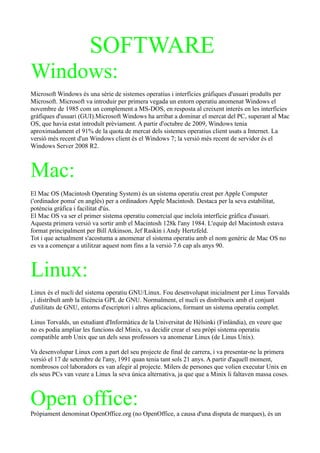 SOFTWARE
Windows:
Microsoft Windows és una sèrie de sistemes operatius i interfícies gràfiques d'usuari produïts per
Microsoft. Microsoft va introduir per primera vegada un entorn operatiu anomenat Windows el
novembre de 1985 com un complement a MS-DOS, en resposta al creixent interès en les interfícies
gràfiques d'usuari (GUI).Microsoft Windows ha arribat a dominar el mercat del PC, superant al Mac
OS, que havia estat introduït prèviament. A partir d'octubre de 2009, Windows tenia
aproximadament el 91% de la quota de mercat dels sistemes operatius client usats a Internet. La
versió més recent d'un Windows client és el Windows 7; la versió més recent de servidor és el
Windows Server 2008 R2.



Mac:
El Mac OS (Macintosh Operating System) és un sistema operatiu creat per Apple Computer
('ordinador poma' en anglès) per a ordinadors Apple Macintosh. Destaca per la seva estabilitat,
potència gràfica i facilitat d'ús.
El Mac OS va ser el primer sistema operatiu comercial que incloïa interfície gràfica d'usuari.
Aquesta primera versió va sortir amb el Macintosh 128k l'any 1984. L'equip del Macintosh estava
format principalment per Bill Atkinson, Jef Raskin i Andy Hertzfeld.
Tot i que actualment s'acostuma a anomenar el sistema operatiu amb el nom genèric de Mac OS no
es va a començar a utilitzar aquest nom fins a la versió 7.6 cap als anys 90.



Linux:
Linux és el nucli del sistema operatiu GNU/Linux. Fou desenvolupat inicialment per Linus Torvalds
, i distribuït amb la llicència GPL de GNU. Normalment, el nucli es distribueix amb el conjunt
d'utilitats de GNU, entorns d'escriptori i altres aplicacions, formant un sistema operatiu complet.

Linus Torvalds, un estudiant d'Informàtica de la Universitat de Hèlsinki (Finlàndia), en veure que
no es podia ampliar les funcions del Minix, va decidir crear el seu pròpi sistema operatiu
compatible amb Unix que un dels seus professors va anomenar Linux (de Linus Unix).

Va desenvolupar Linux com a part del seu projecte de final de carrera, i va presentar-ne la primera
versió el 17 de setembre de l'any, 1991 quan tenia tant sols 21 anys. A partir d'aquell moment,
nombrosos col·laboradors es van afegir al projecte. Milers de persones que volien executar Unix en
els seus PCs van veure a Linux la seva única alternativa, ja que que a Minix li faltaven massa coses.



Open office:
Pròpiament denominat OpenOffice.org (no OpenOffice, a causa d'una disputa de marques), és un
 