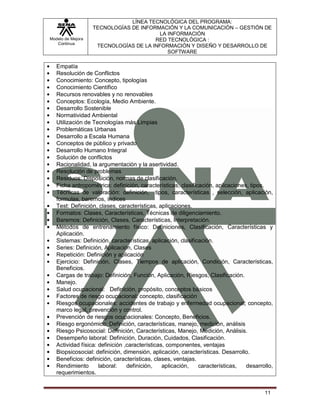 LÍNEA TECNOLÓGICA DEL PROGRAMA:
                   TECNOLOGÍAS DE INFORMACIÓN Y LA COMUNICACIÓN – GESTIÓN DE
                                         LA INFORMACIÓN
Modelo de Mejora                       RED TECNOLÓGICA :
   Continua
                    TECNOLOGÍAS DE LA INFORMACIÓN Y DISEÑO Y DESARROLLO DE
                                            SOFTWARE

   Empatía
   Resolución de Conflictos
   Conocimiento: Concepto, tipologías
   Conocimiento Científico
   Recursos renovables y no renovables
   Conceptos: Ecología, Medio Ambiente.
   Desarrollo Sostenible
   Normatividad Ambiental
   Utilización de Tecnologías más Limpias
   Problemáticas Urbanas
   Desarrollo a Escala Humana
   Conceptos de público y privado
   Desarrollo Humano Integral
   Solución de conflictos
   Racionalidad, la argumentación y la asertividad.
   Resolución de problemas
   Residuos: Disposición, normas de clasificación.
   Ficha antropométrica: definición, características, clasificación, aplicaciones, tipos.
   Técnicas de valoración: definición, tipos, características , selección, aplicación,
   formulas, baremos, índices
   Test: Definición, clases, características, aplicaciones.
   Formatos: Clases, Características, Técnicas de diligenciamiento.
   Baremos: Definición, Clases, Características, Interpretación.
   Métodos de entrenamiento físico: Definiciones, Clasificación, Características y
   Aplicación.
   Sistemas: Definición, características, aplicación, clasificación.
   Series: Definición, Aplicación, Clases
   Repetición: Definición y aplicación
   Ejercicio: Definición, Clases, Tiempos de aplicación, Condición, Características,
   Beneficios.
   Cargas de trabajo: Definición, Función, Aplicación, Riesgos, Clasificación.
   Manejo.
   Salud ocupacional: Definición, propósito, conceptos básicos
   Factores de riesgo ocupacional: concepto, clasificación
   Riesgos ocupacionales: accidentes de trabajo y enfermedad ocupacional; concepto,
   marco legal, prevención y control.
   Prevención de riesgos ocupacionales: Concepto, Beneficios.
   Riesgo ergonómico: Definición, características, manejo, medición, análisis
   Riesgo Psicosocial: Definición, Características, Manejo, Medición, Análisis.
   Desempeño laboral: Definición, Duración, Cuidados, Clasificación.
   Actividad física: definición ,características, componentes, ventajas
   Biopsicosocial: definición, dimensión, aplicación, características. Desarrollo.
   Beneficios: definición, características, clases, ventajas.
   Rendimiento       laboral:    definición,    aplicación,   características,   desarrollo,
   requerimientos.


                                                                                        11
 