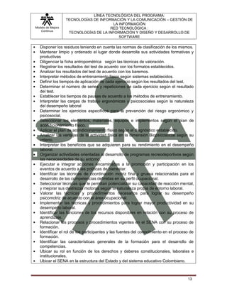 LÍNEA TECNOLÓGICA DEL PROGRAMA:
                   TECNOLOGÍAS DE INFORMACIÓN Y LA COMUNICACIÓN – GESTIÓN DE
                                         LA INFORMACIÓN
Modelo de Mejora                       RED TECNOLÓGICA :
   Continua
                    TECNOLOGÍAS DE LA INFORMACIÓN Y DISEÑO Y DESARROLLO DE
                                            SOFTWARE

   Disponer los residuos teniendo en cuenta las normas de clasificación de los mismos.
   Mantener limpio y ordenado el lugar donde desarrolla sus actividades formativas y
   productivas
   Diligenciar la ficha antropométrica según las técnicas de valoración.
   Registrar los resultados del test de acuerdo con los formatos establecidos.
   Analizar los resultados del test de acuerdo con los baremos.
   Interpretar métodos de entrenamiento físico según sistemas establecidos.
   Definir los tiempos de aplicación de cada ejercicio según los resultados del test.
   Determinar el número de series y repeticiones de cada ejercicio según el resultado
   del test.
   Establecer los tiempos de pausas de acuerdo a los métodos de entrenamiento.
   Interpretar las cargas de trabajo ergonómicas y psicosociales según la naturaleza
   del desempeño laboral
   Determinar los ejercicios específicos para la prevención del riesgo ergonómico y
   psicosocial.
   Seleccionar los elementos, materiales, equipos e implementos según el plan de
   acondicionamiento físico.
   Aplicar el plan de acondicionamiento físico según el diagnóstico establecido.
   Analizar las ventajas de la actividad física en la dimensión Biopsicosocial según su
   criterio.
   Interpretar los beneficios que se adquieren para su rendimiento en el desempeño
   laboral.
   Organizar actividades orientadas al desarrollo de programas recreodeportivos según
   las nececesidades de su entorno.
   Ejecutar e integrar acciones encaminadas a la promoción y participación en los
   eventos de acuerdo a las políticas de bienestar.
   Identificar las técnicas de coordinación motriz fina y gruesa relacionadas para el
   desarrollo de las competencias definidas en su perfil ocupacional.
   Seleccionar técnicas que le permitan potencializar su capacidad de reacción mental,
   y mejorar sus destrezas motoras según la naturaleza propia de entorno laboral.
   Valorar las técnicas y procedimientos necesarios para lograr su desempeño
   psicomotriz de acuerdo con el área ocupacional.
   Implementar las técnicas y procedimientos para lograr mayor productividad en su
   desempeño laboral.
   Identificar las funciones de los recursos disponibles en relación con su proceso de
   aprendizaje.
   Relacionar los procesos y procedimientos vigentes en el SENA con su proceso de
   formación.
   Identificar el rol de los participantes y las fuentes del conocimiento en el proceso de
   formación.
   Identificar las características generales de la formación para el desarrollo de
   competencias.
   Ubicar su rol en función de los derechos y deberes constitucionales, laborales e
   institucionales.
   Ubicar el SENA en la estructura del Estado y del sistema educativo Colombiano.



                                                                                      13
 
