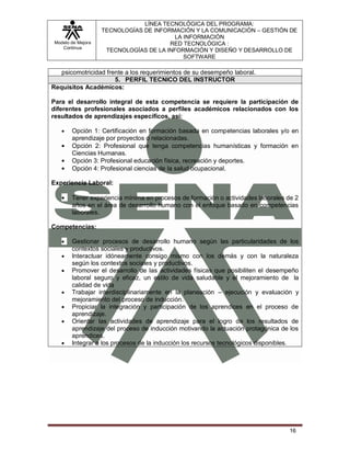 LÍNEA TECNOLÓGICA DEL PROGRAMA:
                    TECNOLOGÍAS DE INFORMACIÓN Y LA COMUNICACIÓN – GESTIÓN DE
                                          LA INFORMACIÓN
 Modelo de Mejora                       RED TECNOLÓGICA :
    Continua
                     TECNOLOGÍAS DE LA INFORMACIÓN Y DISEÑO Y DESARROLLO DE
                                             SOFTWARE

   psicomotricidad frente a los requerimientos de su desempeño laboral.
                      5. PERFIL TECNICO DEL INSTRUCTOR
Requisitos Académicos:

Para el desarrollo integral de esta competencia se requiere la participación de
diferentes profesionales asociados a perfiles académicos relacionados con los
resultados de aprendizajes específicos, así:

        Opción 1: Certificación en formación basada en competencias laborales y/o en
        aprendizaje por proyectos o relacionadas.
        Opción 2: Profesional que tenga competencias humanísticas y formación en
        Ciencias Humanas.
        Opción 3: Profesional educación física, recreación y deportes.
        Opción 4: Profesional ciencias de la salud ocupacional.

Experiencia Laboral:

        Tener experiencia mínima en procesos de formación o actividades laborales de 2
        años en el área de desarrollo humano con el enfoque basado en competencias
        laborales.

Competencias:

        Gestionar procesos de desarrollo humano según las particularidades de los
        contextos sociales y productivos.
        Interactuar idóneamente consigo mismo con los demás y con la naturaleza
        según los contextos sociales y productivos.
        Promover el desarrollo de las actividades físicas que posibiliten el desempeño
        laboral seguro y eficaz, un estilo de vida saludable y el mejoramiento de la
        calidad de vida
        Trabajar interdisciplinariamente en la planeación – ejecución y evaluación y
        mejoramiento del proceso de inducción.
        Propiciar la integración y participación de los aprendices en el proceso de
        aprendizaje.
        Orientar las actividades de aprendizaje para el logro de los resultados de
        aprendizaje del proceso de inducción motivando la actuación protagónica de los
        aprendices.
        Integrar a los procesos de la inducción los recursos tecnológicos disponibles.




                                                                                  16
 