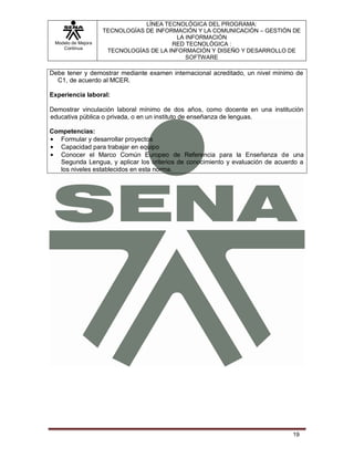 LÍNEA TECNOLÓGICA DEL PROGRAMA:
                    TECNOLOGÍAS DE INFORMACIÓN Y LA COMUNICACIÓN – GESTIÓN DE
                                          LA INFORMACIÓN
 Modelo de Mejora                       RED TECNOLÓGICA :
    Continua
                     TECNOLOGÍAS DE LA INFORMACIÓN Y DISEÑO Y DESARROLLO DE
                                             SOFTWARE

Debe tener y demostrar mediante examen internacional acreditado, un nivel mínimo de
  C1, de acuerdo al MCER.

Experiencia laboral:

Demostrar vinculación laboral mínimo de dos años, como docente en una institución
educativa pública o privada, o en un instituto de enseñanza de lenguas.

Competencias:
   Formular y desarrollar proyectos
   Capacidad para trabajar en equipo
   Conocer el Marco Común Europeo de Referencia para la Enseñanza de una
   Segunda Lengua, y aplicar los criterios de conocimiento y evaluación de acuerdo a
   los niveles establecidos en esta norma.




                                                                                19
 