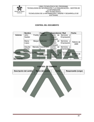 LÍNEA TECNOLÓGICA DEL PROGRAMA:
                       TECNOLOGÍAS DE INFORMACIÓN Y LA COMUNICACIÓN – GESTIÓN DE
                                             LA INFORMACIÓN
 Modelo de Mejora                          RED TECNOLÓGICA :
    Continua
                        TECNOLOGÍAS DE LA INFORMACIÓN Y DISEÑO Y DESARROLLO DE
                                                SOFTWARE




                                CONTROL DEL DOCUMENTO



                    Nombre           Cargo        Dependencia / Red        Fecha
  Autores           John      Freddy Instructor   Centro de Servicios y
                    Sadder                        Gestión     Empresarial,
                                                  Antioquia
                    Diana       Margot Instructor Centro de Servicios y
                                                                            Febrero de
                    López                         Gestión     Empresarial,
                                                                              2009
                                                  Antioquia
                    Claudia Marcela Coordinador Centro de Servicios y
                    Porras             a          Gestión     Empresarial,
                                                  Antioquia
Revisión            Jairo García Plata Asesor     Dirección de formación
                                                                            Febrero de
                                       pedagógico profesional – Dirección
                                                  General                     2009
Aprobación



                                   CONTROL DE CAMBIOS

Descripción del cambio           Razón del cambio       Fecha        Responsable (cargo)




                                                                                   20
 
