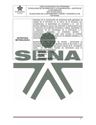 LÍNEA TECNOLÓGICA DEL PROGRAMA:
                   TECNOLOGÍAS DE INFORMACIÓN Y LA COMUNICACIÓN – GESTIÓN DE
                                         LA INFORMACIÓN
Modelo de Mejora                       RED TECNOLÓGICA :
   Continua
                    TECNOLOGÍAS DE LA INFORMACIÓN Y DISEÑO Y DESARROLLO DE
                                            SOFTWARE

                        Centrada en la construcción de autonomía para garantizar la
                        calidad de la formación en el marco de la formación por
                        competencias, el aprendizaje por proyectos y el uso de
                        técnicas didácticas activas que estimulan el pensamiento para
                        la resolución de problemas simulados y reales; soportadas en
                        el utilización de las tecnologías de la información y la
                        comunicación, integradas, en ambientes abiertos y
                        pluritecnológicos, que en todo caso recrean el contexto
                        productivo y vinculan al aprendiz con la realidad cotidiana y el
 ESTRATEGIA             desarrollo de las competencias.
METODOLOGICA
                        Igualmente, debe estimular de manera             permanente la
                        autocrítica y la reflexión del aprendiz sobre el que hacer y los
                        resultados de aprendizaje que logra a través de la vinculación
                        activa     de las cuatro fuentes de información para la
                        construcción de conocimiento:
                                El instructor - Tutor
                                El entorno
                                Las TIC
                                El trabajo colaborativo




                                                                                     3
 