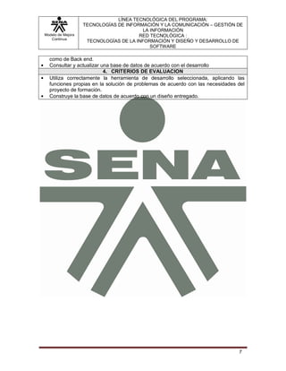 LÍNEA TECNOLÓGICA DEL PROGRAMA:
                   TECNOLOGÍAS DE INFORMACIÓN Y LA COMUNICACIÓN – GESTIÓN DE
                                         LA INFORMACIÓN
Modelo de Mejora                       RED TECNOLÓGICA :
   Continua
                    TECNOLOGÍAS DE LA INFORMACIÓN Y DISEÑO Y DESARROLLO DE
                                            SOFTWARE

  como de Back end.
  Consultar y actualizar una base de datos de acuerdo con el desarrollo
                          4. CRITERIOS DE EVALUACION
  Utiliza correctamente la herramienta de desarrollo seleccionada, aplicando las
  funciones propias en la solución de problemas de acuerdo con las necesidades del
  proyecto de formación.
  Construye la base de datos de acuerdo con un diseño entregado.




                                                                               7
 