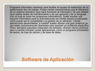 Software de AplicaciónPrograma informático diseñado para facilitar al usuario la realización de un determinado tipo de trabajo. Posee ciertas características que le diferencia de un sistema operativo (que hace funcionar al ordenador), de una utilidad (que realiza tareas de mantenimiento o de uso general) y de un lenguaje (con el cual se crean los programas informáticos). Suele resultar una solución informática para la automatización de ciertas tareas complicadas como puede ser la contabilidad o la gestión de un almacén. Ciertas aplicaciones desarrolladas 'a medida' suelen ofrecer una gran potencia ya que están exclusivamente diseñadas para resolver un problema específico. Otros, llamados paquetes integrados de software, ofrecen menos potencia pero a cambio incluyen varias aplicaciones, como un programa procesador de textos, de hoja de cálculo y de base de datos.