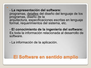 El Software en sentido amplio- La representación del software:    programas, detalles del diseño del lenguaje de los programas, diseño de la arquitectura, especificaciones escritas en lenguaje formal, requerimientos del sistema, etc.- El conocimiento de la ingeniería del software:    Es toda la información relacionada al desarrollo de software. - La información de la aplicación.