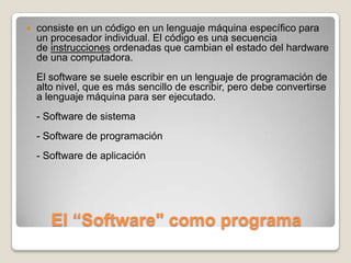 El “Software" como programaconsiste en un código en un lenguaje máquina específico para un procesador individual. El código es una secuencia de instrucciones ordenadas que cambian el estado del hardware de una computadora.El software se suele escribir en un lenguaje de programación de alto nivel, que es más sencillo de escribir, pero debe convertirse a lenguaje máquina para ser ejecutado. - Software de sistema - Software de programación- Software de aplicación