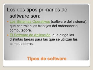 Tipos de softwareLos dos tipos primarios de software son:Los Sistemas Operativos (software del sistema), que controlan los trabajos del ordenador o computadora.El Software de Aplicación, que dirige las distintas tareas para las que se utilizan las computadoras.