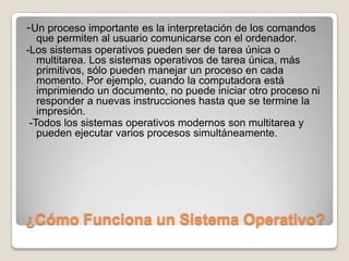 ¿Cómo Funciona un Sistema Operativo?-Un proceso importante es la interpretación de los comandos que permiten al usuario comunicarse con el ordenador.-Los sistemas operativos pueden ser de tarea única o multitarea. Los sistemas operativos de tarea única, más primitivos, sólo pueden manejar un proceso en cada momento. Por ejemplo, cuando la computadora está imprimiendo un documento, no puede iniciar otro proceso ni responder a nuevas instrucciones hasta que se termine la impresión.  -Todos los sistemas operativos modernos son multitarea y pueden ejecutar varios procesos simultáneamente.