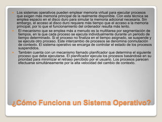 ¿Cómo Funciona un Sistema Operativo?Los sistemas operativos pueden emplear memoria virtual para ejecutar procesos que exigen más memoria principal de la realmente disponible. Con esta técnica se emplea espacio en el disco duro para simular la memoria adicional necesaria. Sin embargo, el acceso al disco duro requiere más tiempo que el acceso a la memoria principal, por lo que el funcionamiento del ordenador resulta más lento.El mecanismo que se emplea más a menudo es la multitarea por segmentación de tiempos, en la que cada proceso se ejecuta individualmente durante un periodo de tiempo determinado. Si el proceso no finaliza en el tiempo asignado, se suspende y se ejecuta otro proceso. Este intercambio de procesos se denomina conmutación de contexto. El sistema operativo se encarga de controlar el estado de los procesos suspendidos.También cuenta con un mecanismo llamado planificador que determina el siguiente proceso que debe ejecutarse. El planificador ejecuta los procesos basándose en su prioridad para minimizar el retraso percibido por el usuario. Los procesos parecen efectuarse simultáneamente por la alta velocidad del cambio de contexto. 
