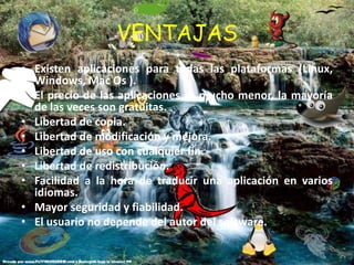 VENTAJASExisten aplicaciones para todas las plataformas (Linux, Windows, Mac Os ).El precio de las aplicaciones es mucho menor, la mayoría de las veces son gratuitas.Libertad de copia.Libertad de modificación y mejora.Libertad de uso con cualquier fin.Libertad de redistribución.Facilidad a la hora de traducir una aplicación en varios idiomas.Mayor seguridad y fiabilidad.El usuario no depende del autor del software.