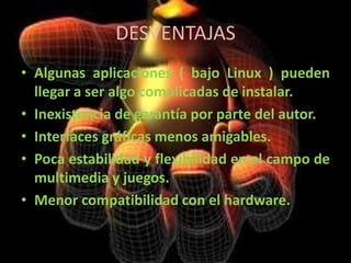 DESVENTAJASAlgunas aplicaciones ( bajo Linux ) pueden llegar a ser algo complicadas de instalar.Inexistencia de garantía por parte del autor.Interfaces gráficas menos amigables.Poca estabilidad y flexibilidad en el campo de multimedia y juegos.Menor compatibilidad con el hardware.