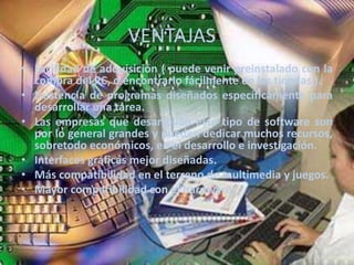 VENTAJASFacilidad de adquisición ( puede venir preinstalado con la compra del PC, o encontrarlo fácilmente en las tiendas ).Existencia de programas diseñados específicamente para desarrollar una tarea.Las empresas que desarrollan este tipo de software son por lo general grandes y pueden dedicar muchos recursos, sobretodo económicos, en el desarrollo e investigación.Interfaces gráficas mejor diseñadas.Más compatibilidad en el terreno de multimedia y juegos.Mayor compatibilidad con el hardware.