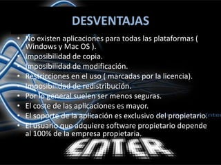 DESVENTAJASNo existen aplicaciones para todas las plataformas ( Windows y Mac OS ).Imposibilidad de copia.Imposibilidad de modificación.Restricciones en el uso ( marcadas por la licencia).Imposibilidad de redistribución.Por lo general suelen ser menos seguras.El coste de las aplicaciones es mayor.El soporte de la aplicación es exclusivo del propietario.El usuario que adquiere software propietario depende al 100% de la empresa propietaria.