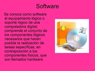 Software Se conoce como software al equipamiento lógico o soporte lógico de una computadora digital; comprende el conjunto de los componentes lógicos necesarios que hacen posible la realización de tareas específicas, en contraposición a los componentes físicos, que son llamados hardware.  
