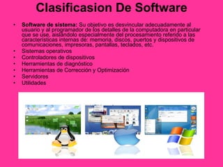 Clasificasion De Software Software de sistema:  Su objetivo es desvincular adecuadamente al usuario y al programador de los detalles de la computadora en particular que se use, aislándolo especialmente del procesamiento referido a las características internas de: memoria, discos, puertos y dispositivos de comunicaciones, impresoras, pantallas, teclados, etc.  Sistemas operativos  Controladores de dispositivos  Herramientas de diagnóstico  Herramientas de Corrección y Optimización  Servidores  Utilidades  