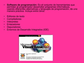 Software de programación:  Es el conjunto de herramientas que permiten al programador desarrollar programas informáticos, usando diferentes alternativas y lenguajes de programación, de una manera práctica. Incluye entre otros:  Editores de texto  Compiladores  Intérpretes  Enlazadores  Depuradores  Entornos de Desarrollo Integrados (IDE)  