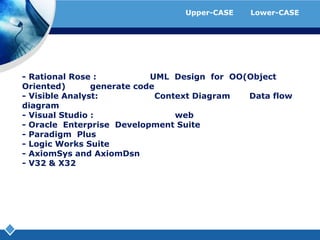 ตัวอย่างโปรแกรมที่ใช้เป็นเครื่องมือของ Upper-CASE และ Lower-CASE- Rational Rose : ใช้สำหรับวาด UML  Design for  OO(Object Oriented)  และ  generate code- Visible Analyst:  ใช้สำหรับวาด Context Diagram และ Data flow diagram- Visual Studio : ทำออกแบบและสร้าง  web- Oracle  Enterprise  Development Suite- Paradigm  Plus- Logic Works Suite- AxiomSys and AxiomDsn- V32 & X32