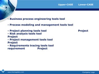 ตัวอย่างโปรแกรมที่ใช้เป็นเครื่องมือของ Upper-CASE และ Lower-CASEwww.themegallery.comCompany Logo- Businessprocessengineeringtoolstool ที่ช่วยในการออกแบบกระบวนการทาง​ด้านธุรกิจ- Processmodelingandmanagementtoolstool ที่ช่วยในการออกแบบและการจัดการ​กระบวนการทั่วไป- Projectplanningtoolstool ที่ช่วยในการวางแผนการทำ Project- Riskanalysistoolstool ที่ช่วยในการวิเคราะห์ความเสี่ย​งที่จะเกิดขึ้นกับ Project- Projectmanagementtoolstool ที่ช่วยในการจัดการและบริหาร Project- Requirementstracingtoolstool ที่ช่วยในการติดตามการกำหนด requirement ต่างๆ ของ Project